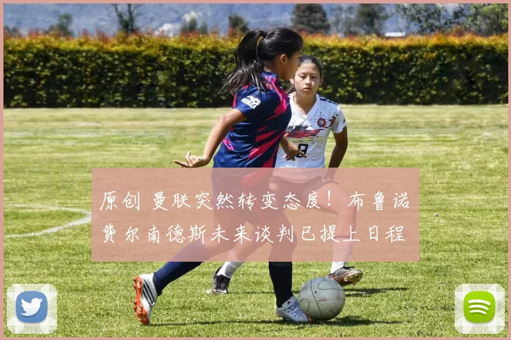 原创 曼联突然转变态度！布鲁诺・费尔南德斯未来谈判已提上日程