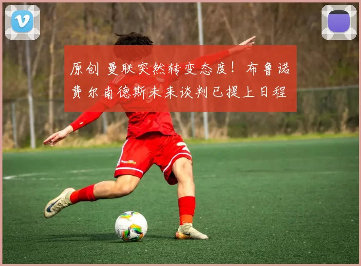 原创 曼联突然转变态度！布鲁诺・费尔南德斯未来谈判已提上日程