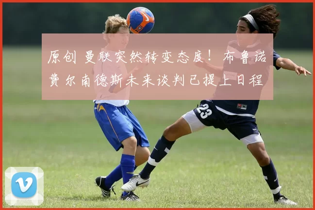 原创 曼联突然转变态度！布鲁诺・费尔南德斯未来谈判已提上日程