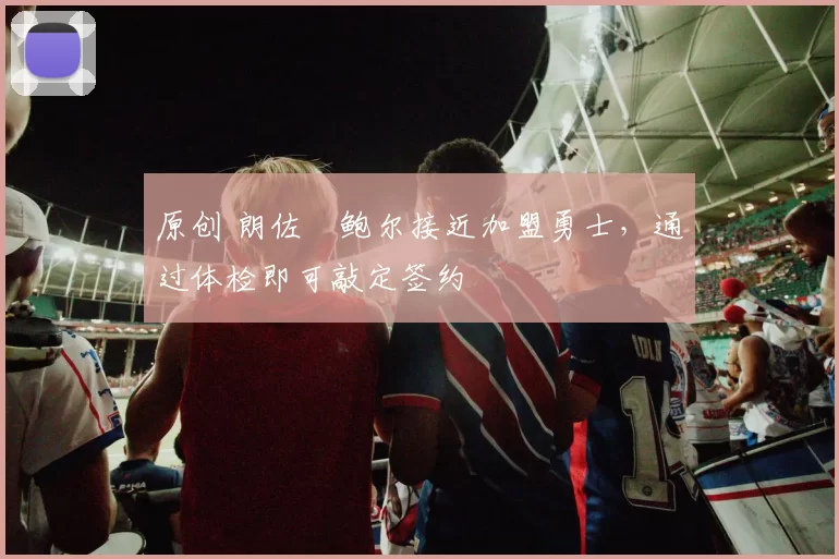 原创 朗佐・鲍尔接近加盟勇士，通过体检即可敲定签约