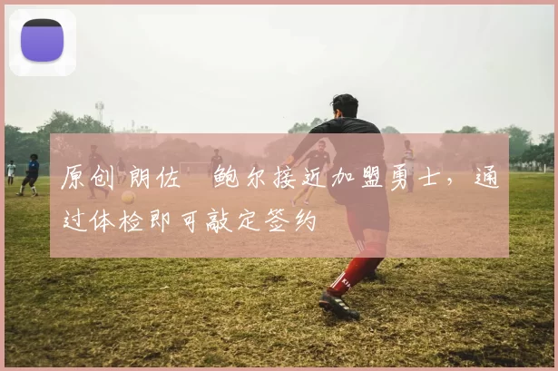 原创 朗佐・鲍尔接近加盟勇士，通过体检即可敲定签约