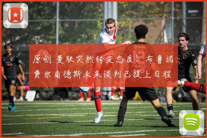 原创 曼联突然转变态度！布鲁诺・费尔南德斯未来谈判已提上日程