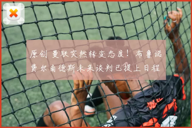 原创 曼联突然转变态度！布鲁诺・费尔南德斯未来谈判已提上日程