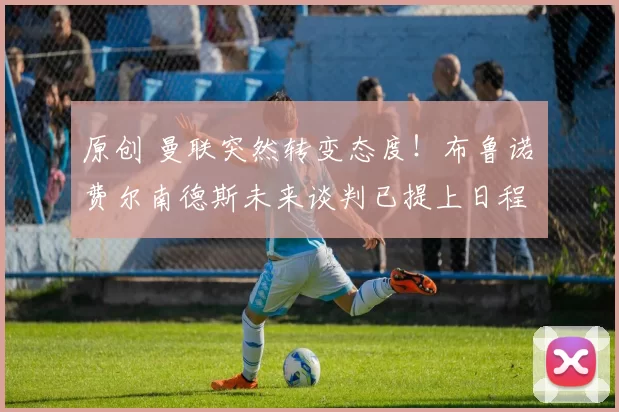 原创 曼联突然转变态度！布鲁诺・费尔南德斯未来谈判已提上日程