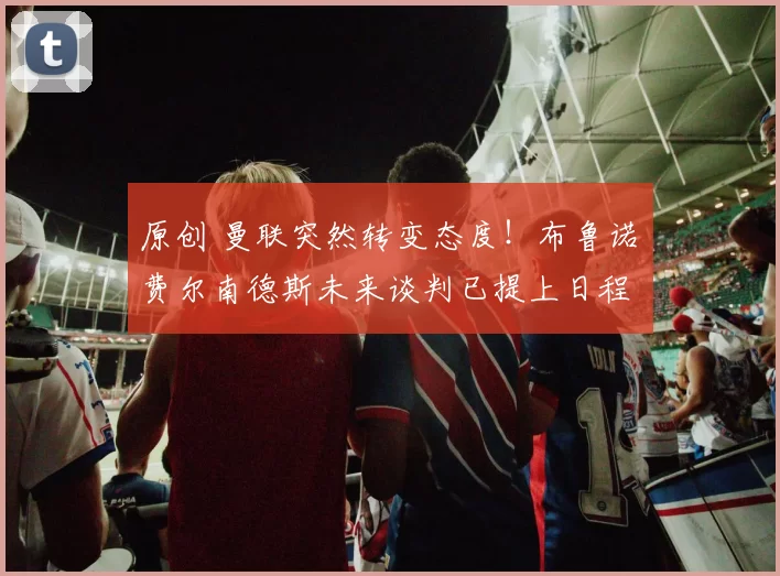 原创 曼联突然转变态度！布鲁诺・费尔南德斯未来谈判已提上日程