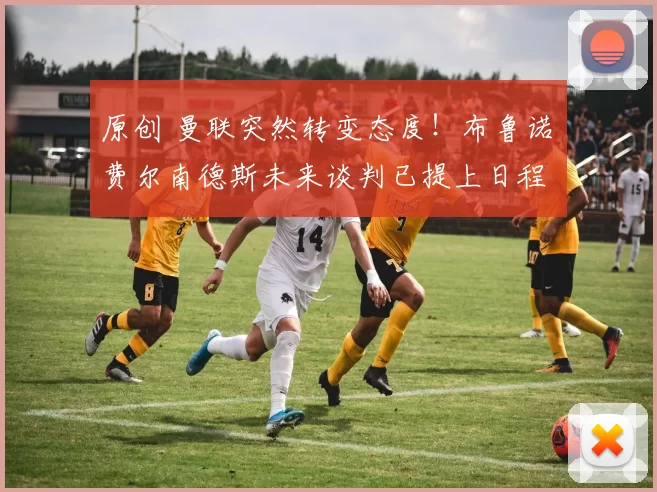 原创 曼联突然转变态度！布鲁诺・费尔南德斯未来谈判已提上日程