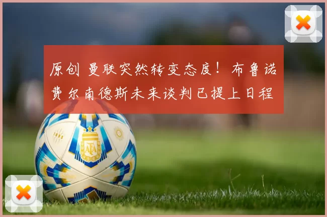 原创 曼联突然转变态度！布鲁诺・费尔南德斯未来谈判已提上日程