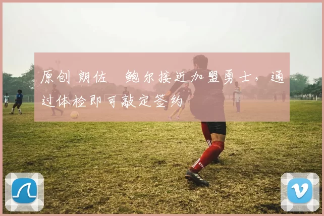 原创 朗佐・鲍尔接近加盟勇士，通过体检即可敲定签约