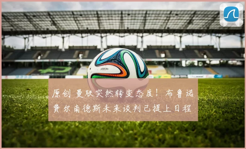 原创 曼联突然转变态度！布鲁诺・费尔南德斯未来谈判已提上日程