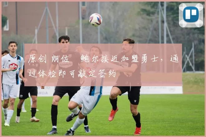 原创 朗佐・鲍尔接近加盟勇士，通过体检即可敲定签约