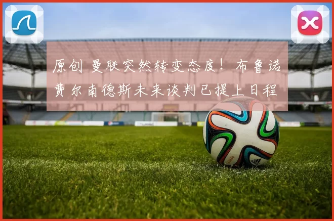 原创 曼联突然转变态度！布鲁诺・费尔南德斯未来谈判已提上日程