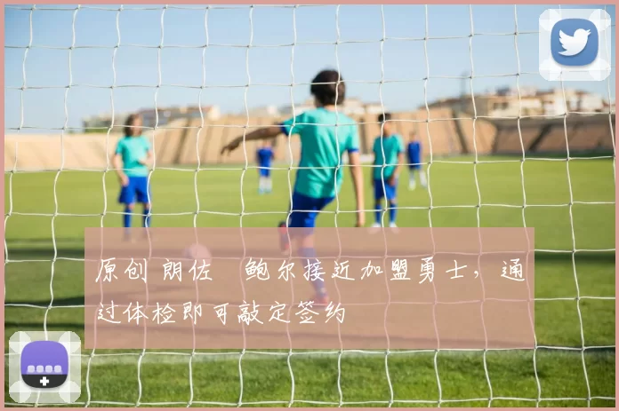 原创 朗佐・鲍尔接近加盟勇士，通过体检即可敲定签约