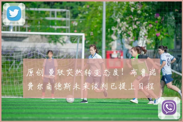 原创 曼联突然转变态度！布鲁诺・费尔南德斯未来谈判已提上日程