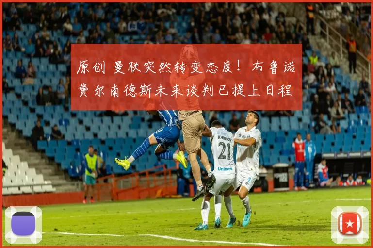 原创 曼联突然转变态度！布鲁诺・费尔南德斯未来谈判已提上日程