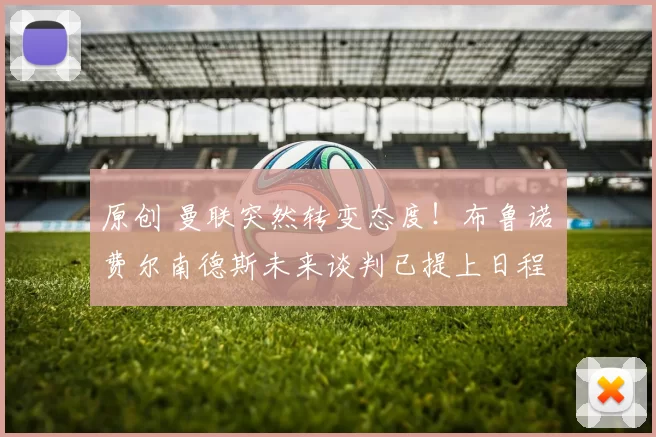 原创 曼联突然转变态度！布鲁诺・费尔南德斯未来谈判已提上日程