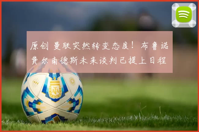 原创 曼联突然转变态度！布鲁诺・费尔南德斯未来谈判已提上日程