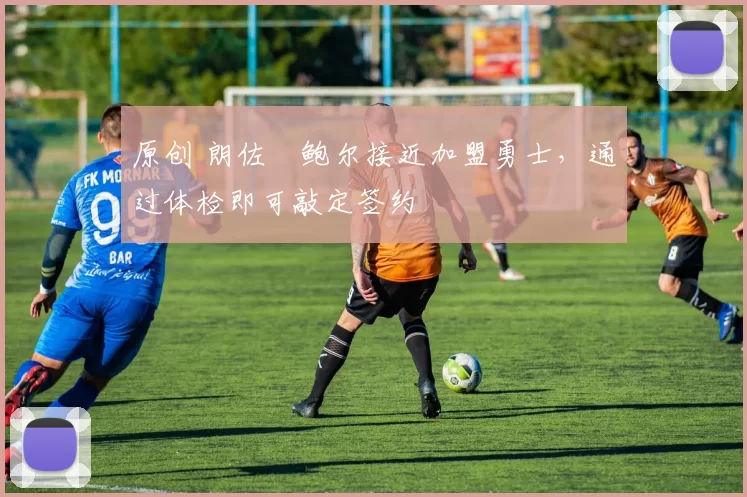 原创 朗佐・鲍尔接近加盟勇士，通过体检即可敲定签约