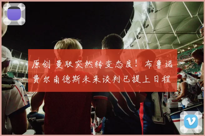 原创 曼联突然转变态度！布鲁诺・费尔南德斯未来谈判已提上日程