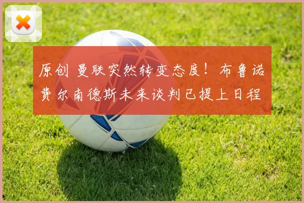 原创 曼联突然转变态度！布鲁诺・费尔南德斯未来谈判已提上日程