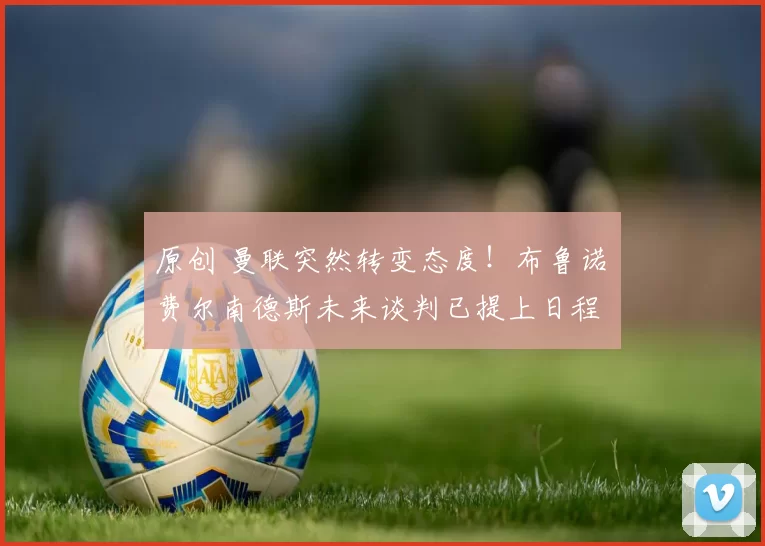 原创 曼联突然转变态度！布鲁诺・费尔南德斯未来谈判已提上日程