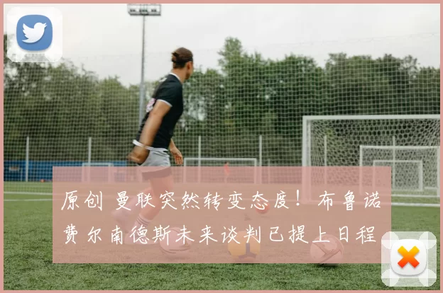 原创 曼联突然转变态度！布鲁诺・费尔南德斯未来谈判已提上日程