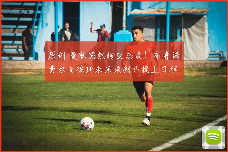 原创 曼联突然转变态度！布鲁诺・费尔南德斯未来谈判已提上日程