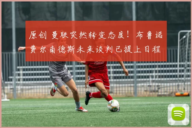 原创 曼联突然转变态度！布鲁诺・费尔南德斯未来谈判已提上日程