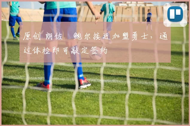 原创 朗佐・鲍尔接近加盟勇士，通过体检即可敲定签约