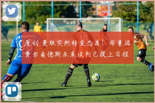 原创 曼联突然转变态度！布鲁诺・费尔南德斯未来谈判已提上日程