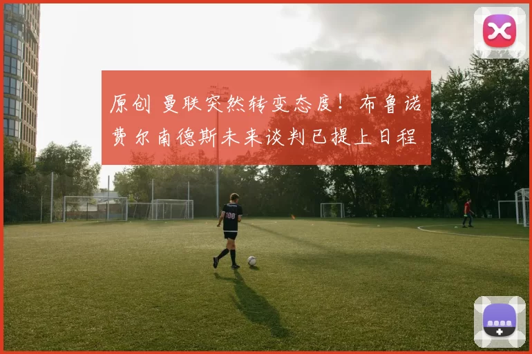 原创 曼联突然转变态度！布鲁诺・费尔南德斯未来谈判已提上日程