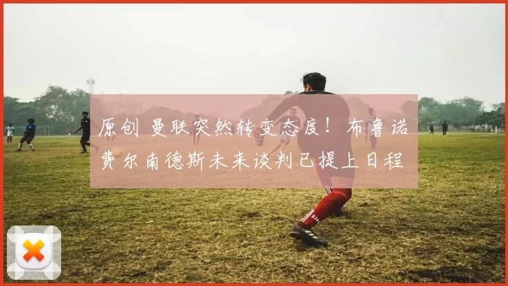 原创 曼联突然转变态度！布鲁诺・费尔南德斯未来谈判已提上日程