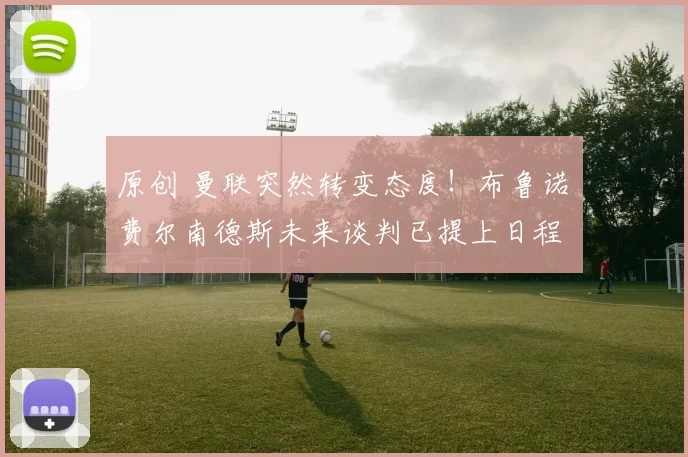 原创 曼联突然转变态度！布鲁诺・费尔南德斯未来谈判已提上日程