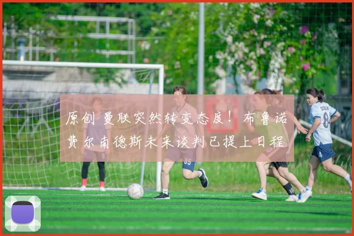 原创 曼联突然转变态度！布鲁诺・费尔南德斯未来谈判已提上日程