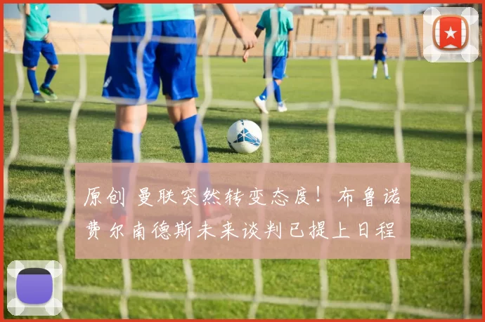 原创 曼联突然转变态度！布鲁诺・费尔南德斯未来谈判已提上日程