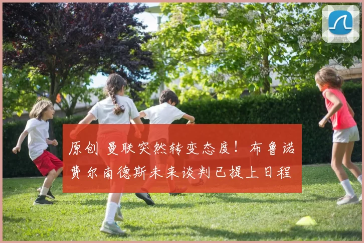 原创 曼联突然转变态度！布鲁诺・费尔南德斯未来谈判已提上日程