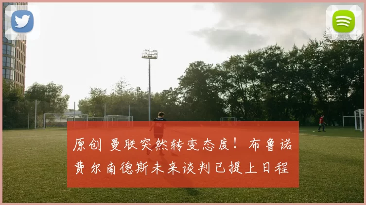 原创 曼联突然转变态度！布鲁诺・费尔南德斯未来谈判已提上日程