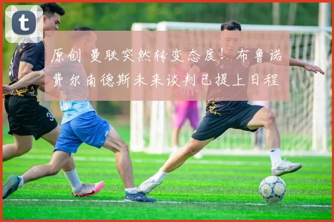 原创 曼联突然转变态度！布鲁诺・费尔南德斯未来谈判已提上日程