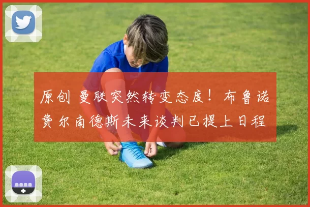 原创 曼联突然转变态度！布鲁诺・费尔南德斯未来谈判已提上日程