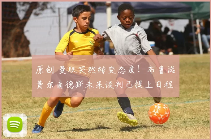 原创 曼联突然转变态度！布鲁诺・费尔南德斯未来谈判已提上日程