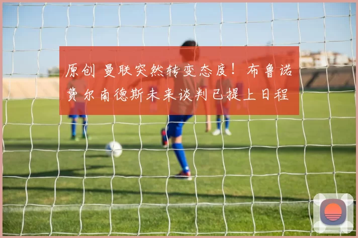 原创 曼联突然转变态度！布鲁诺・费尔南德斯未来谈判已提上日程