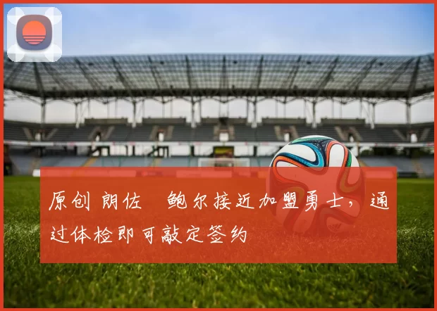 原创 朗佐・鲍尔接近加盟勇士，通过体检即可敲定签约