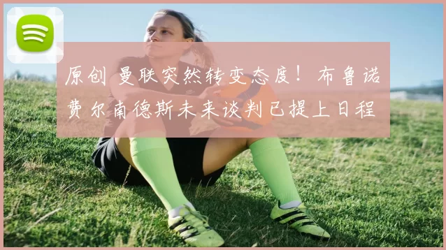 原创 曼联突然转变态度！布鲁诺・费尔南德斯未来谈判已提上日程