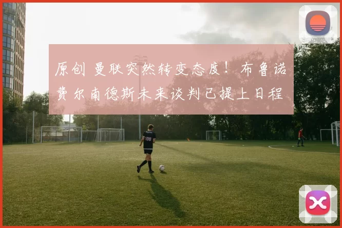 原创 曼联突然转变态度！布鲁诺・费尔南德斯未来谈判已提上日程