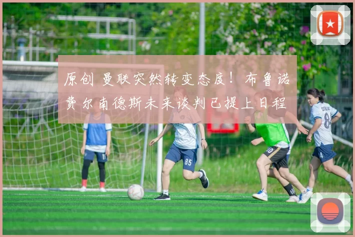 原创 曼联突然转变态度！布鲁诺・费尔南德斯未来谈判已提上日程