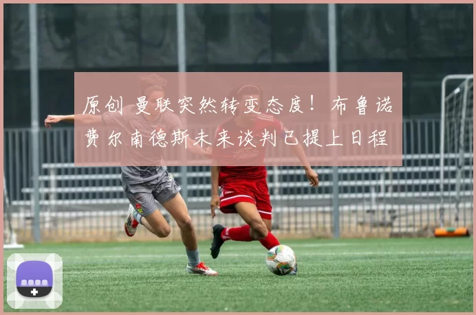 原创 曼联突然转变态度！布鲁诺・费尔南德斯未来谈判已提上日程