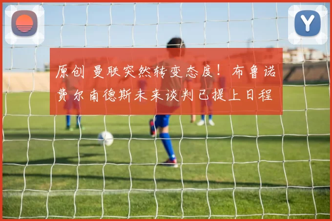 原创 曼联突然转变态度！布鲁诺・费尔南德斯未来谈判已提上日程