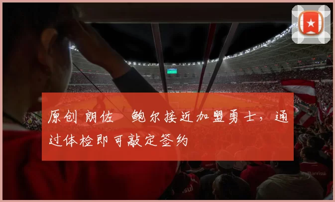 原创 朗佐・鲍尔接近加盟勇士，通过体检即可敲定签约