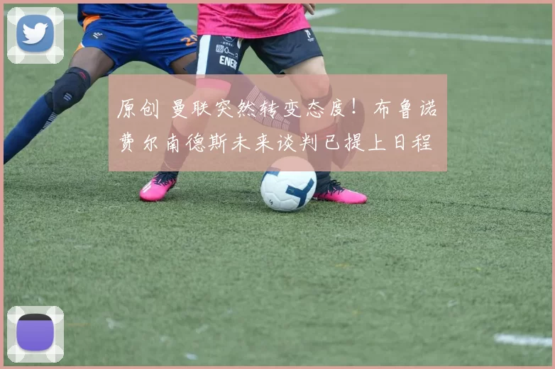 原创 曼联突然转变态度！布鲁诺・费尔南德斯未来谈判已提上日程