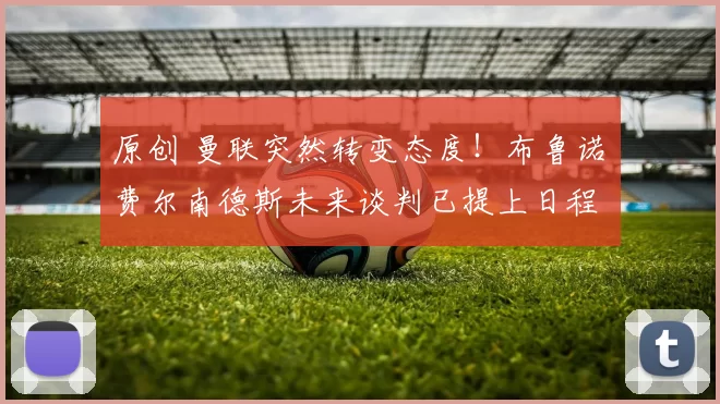 原创 曼联突然转变态度！布鲁诺・费尔南德斯未来谈判已提上日程