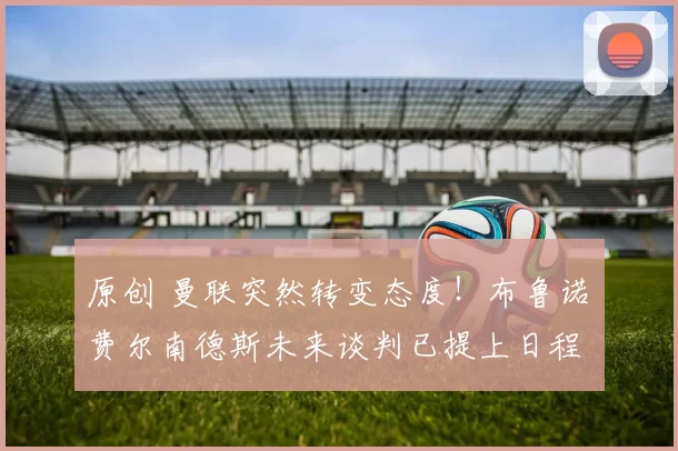 原创 曼联突然转变态度！布鲁诺・费尔南德斯未来谈判已提上日程